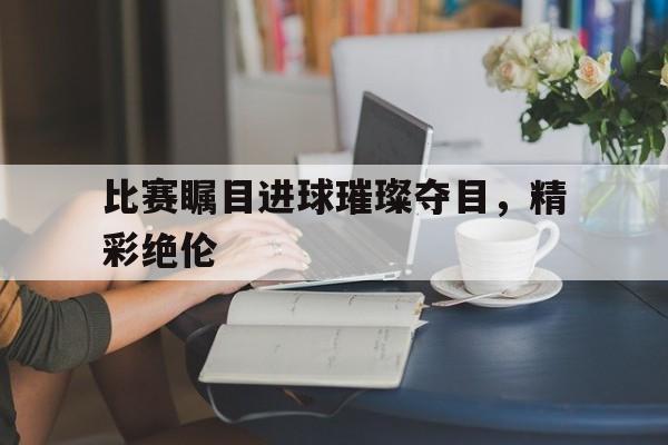 比赛瞩目进球璀璨夺目，精彩绝伦的简单介绍