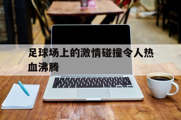 足球场上的激情碰撞令人热血沸腾