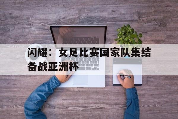 闪耀：女足比赛国家队集结备战亚洲杯的简单介绍