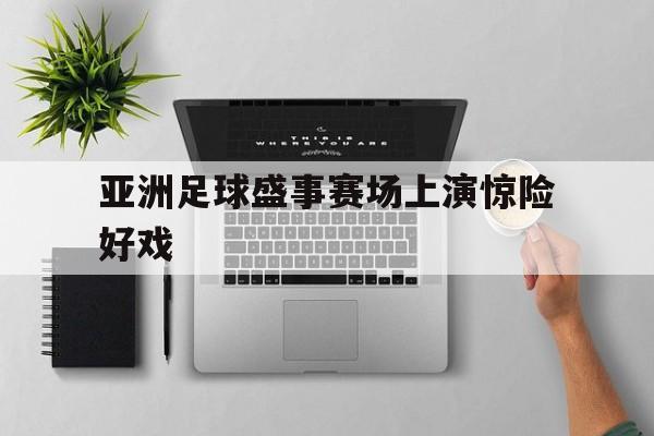 亚洲足球盛事赛场上演惊险好戏的简单介绍