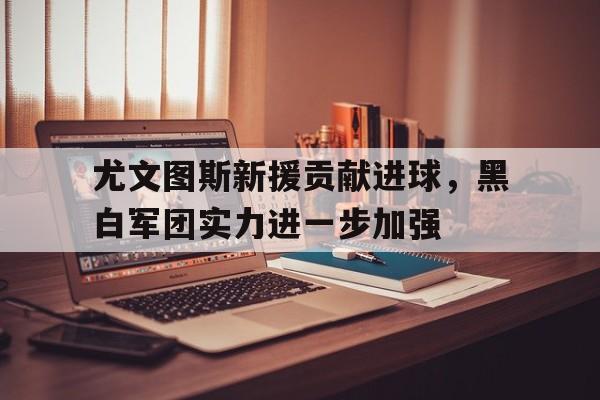 关于尤文图斯新援贡献进球，黑白军团实力进一步加强的信息