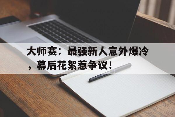 大师赛：最强新人意外爆冷，幕后花絮惹争议！