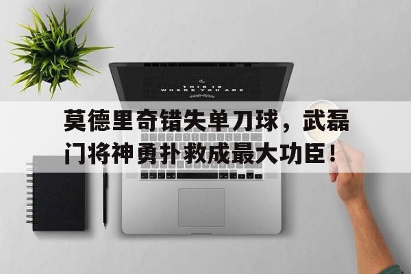 莫德里奇错失单刀球，武磊门将神勇扑救成最大功臣！
