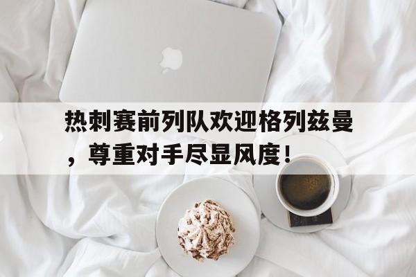 热刺赛前列队欢迎格列兹曼，尊重对手尽显风度！