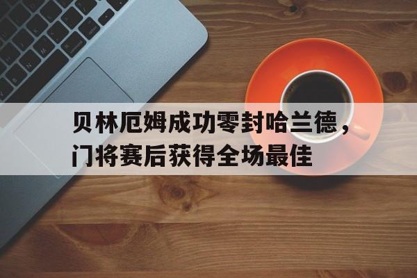 贝林厄姆成功零封哈兰德，门将赛后获得全场最佳