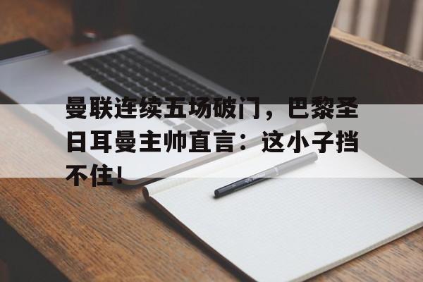 曼联连续五场破门，巴黎圣日耳曼主帅直言：这小子挡不住！曼联13巴黎圣日耳曼